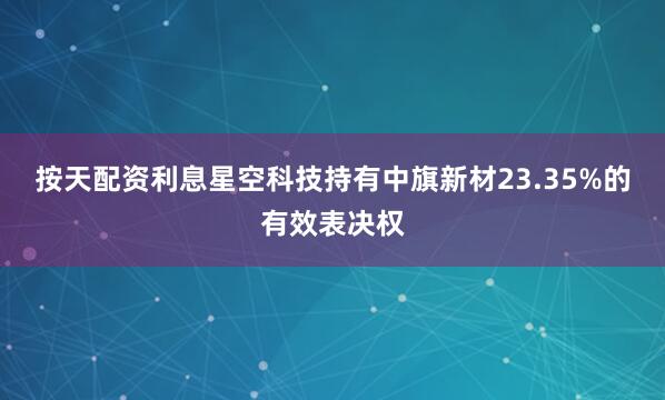 按天配资利息星空科技持有中旗新材23.35%的有效表决权