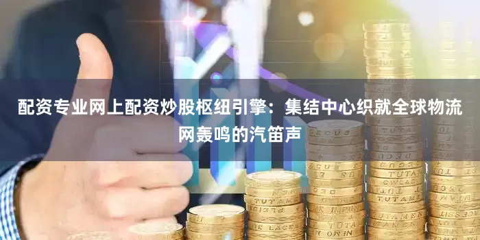 配资专业网上配资炒股枢纽引擎：集结中心织就全球物流网轰鸣的汽笛声