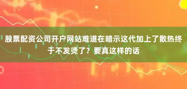 股票配资公司开户网站难道在暗示这代加上了散热终于不发烫了？要真这样的话