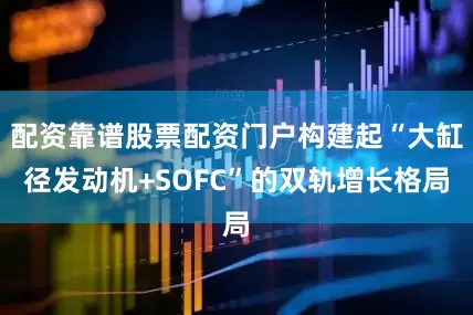 配资靠谱股票配资门户构建起“大缸径发动机+SOFC”的双轨增长格局