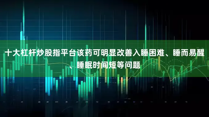 十大杠杆炒股指平台该药可明显改善入睡困难、睡而易醒、睡眠时间短等问题