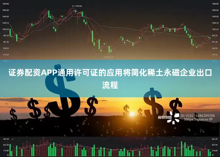 证券配资APP通用许可证的应用将简化稀土永磁企业出口流程