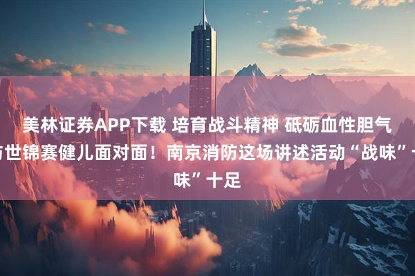 美林证券APP下载 培育战斗精神 砥砺血性胆气丨与世锦赛健儿面对面！南京消防这场讲述活动“战味”十足