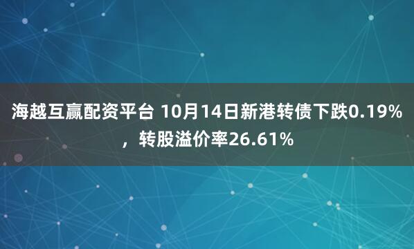 海越互赢配资平台 10月14日新港转债下跌0.19%,转股溢价率26.61%