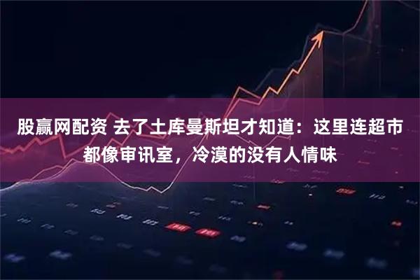 股赢网配资 去了土库曼斯坦才知道：这里连超市都像审讯室，冷漠的没有人情味