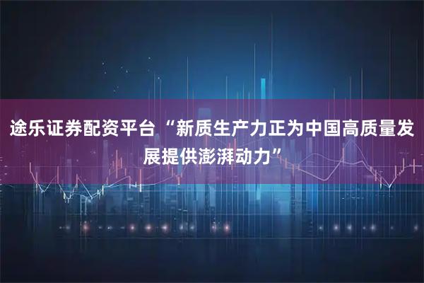 途乐证券配资平台 “新质生产力正为中国高质量发展提供澎湃动力”
