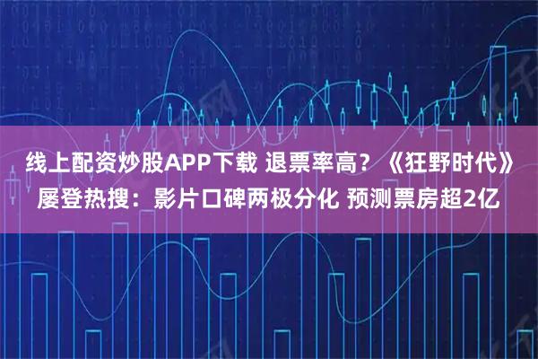 线上配资炒股APP下载 退票率高？《狂野时代》屡登热搜：影片口碑两极分化 预测票房超2亿