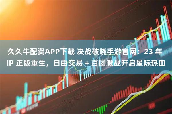 久久牛配资APP下载 决战破晓手游官网：23 年 IP 正版重生，自由交易 + 百团激战开启星际热血