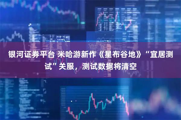 银河证券平台 米哈游新作《星布谷地》“宜居测试”关服，测试数据将清空
