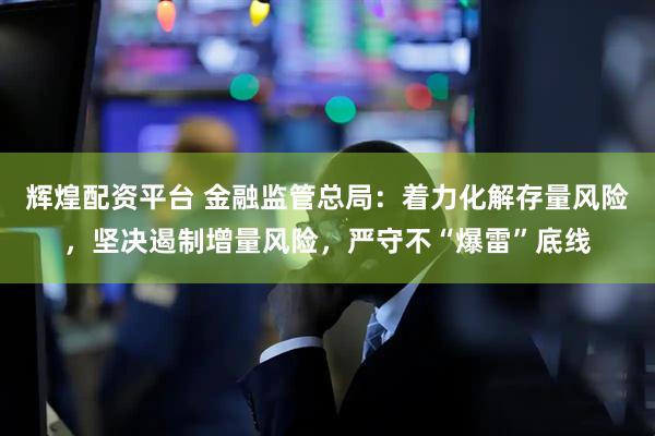 辉煌配资平台 金融监管总局：着力化解存量风险，坚决遏制增量风险，严守不“爆雷”底线