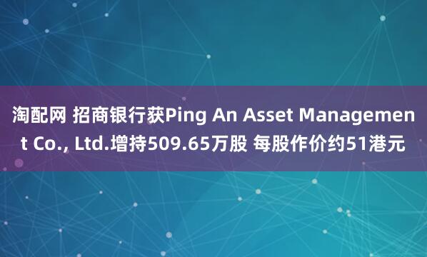 淘配网 招商银行获Ping An Asset Management Co., Ltd.增持509.65万股 每股作价约51港元