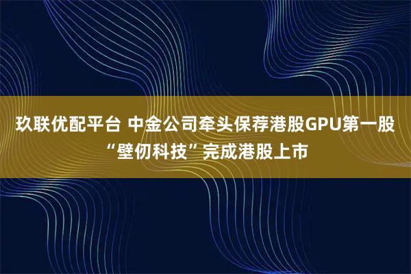 玖联优配平台 中金公司牵头保荐港股GPU第一股“壁仞科技”完成港股上市