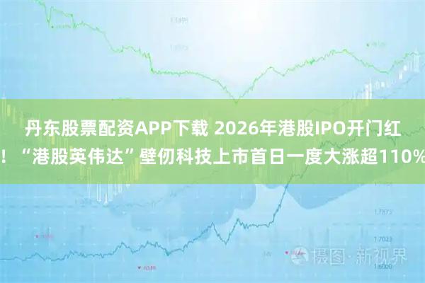 丹东股票配资APP下载 2026年港股IPO开门红！“港股英伟达”壁仞科技上市首日一度大涨超110%