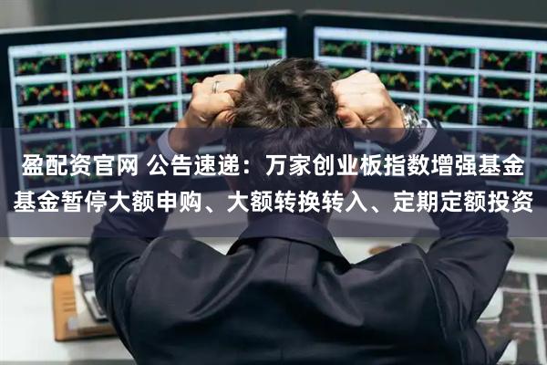 盈配资官网 公告速递：万家创业板指数增强基金基金暂停大额申购、大额转换转入、定期定额投资