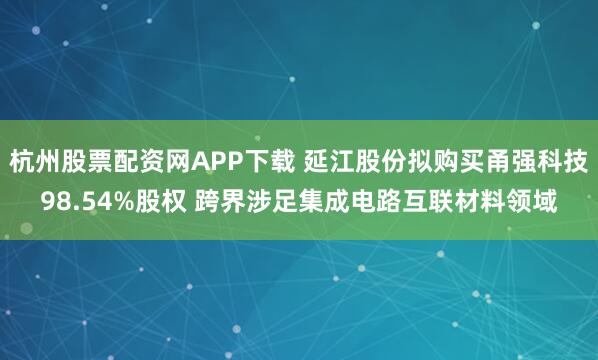杭州股票配资网APP下载 延江股份拟购买甬强科技98.54%股权 跨界涉足集成电路互联材料领域