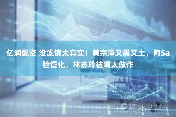亿润配资 没滤镜太真实!黄宗泽又黑又土,阿Sa脸馒化,林志玲被嘲太做作
