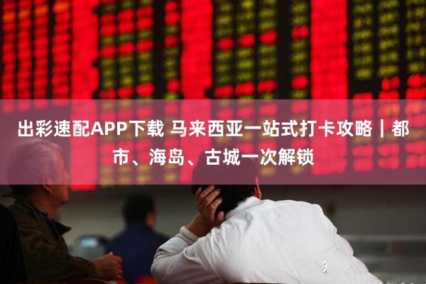 出彩速配APP下载 马来西亚一站式打卡攻略|都市、海岛、古城一次解锁