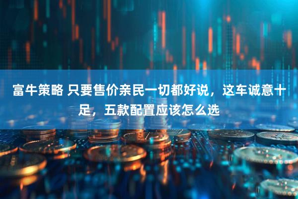 富牛策略 只要售价亲民一切都好说,这车诚意十足,五款配置应该怎么选