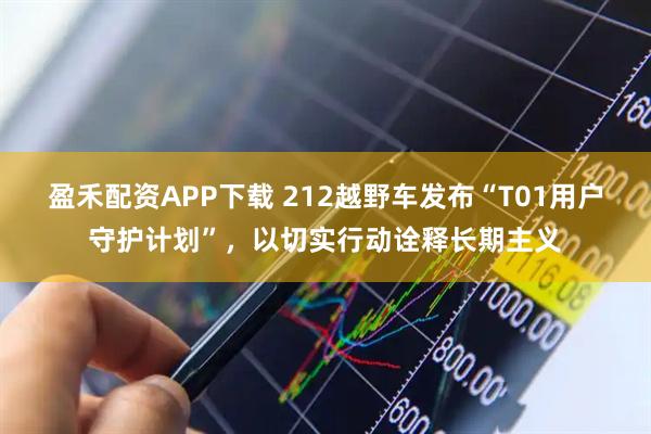 盈禾配资APP下载 212越野车发布“T01用户守护计划”,以切实行动诠释长期主义