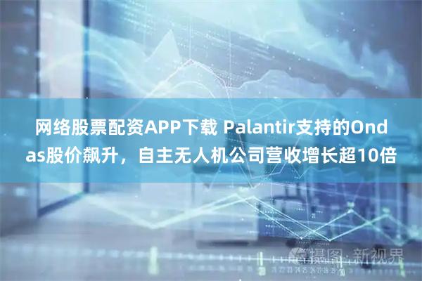 网络股票配资APP下载 Palantir支持的Ondas股价飙升，自主无人机公司营收增长超10倍