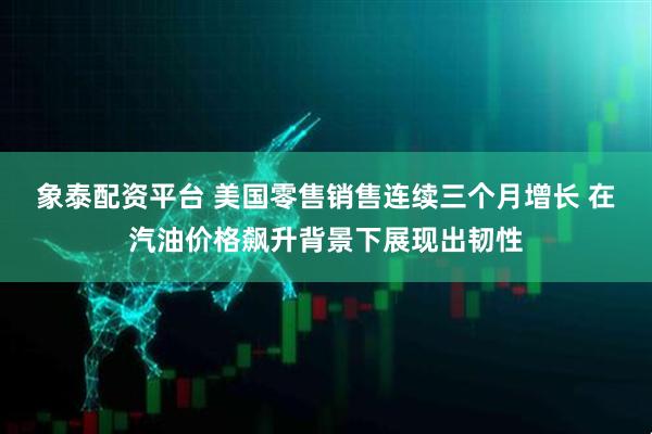 象泰配资平台 美国零售销售连续三个月增长 在汽油价格飙升背景下展现出韧性