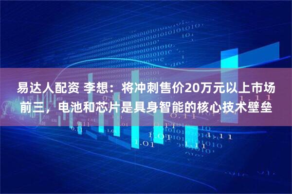 易达人配资 李想：将冲刺售价20万元以上市场前三，电池和芯片是具身智能的核心技术壁垒