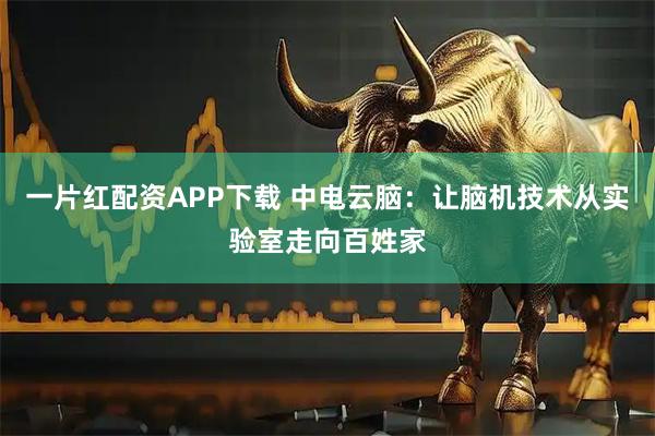一片红配资APP下载 中电云脑：让脑机技术从实验室走向百姓家